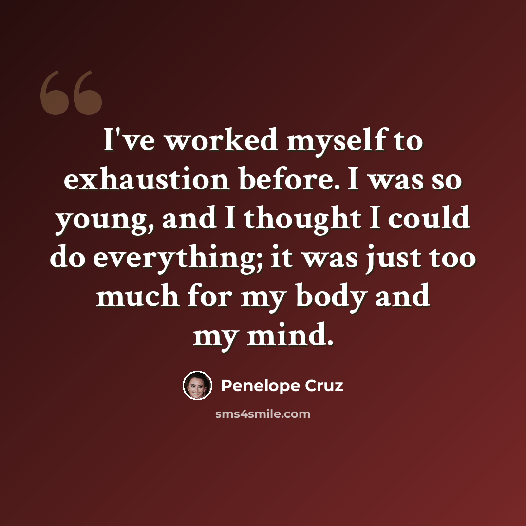 “I've worked myself to exhaustion before. I was so young, and I thought I could do everything; it was just too much for my body and my mind.” quote by Penelope Cruz
