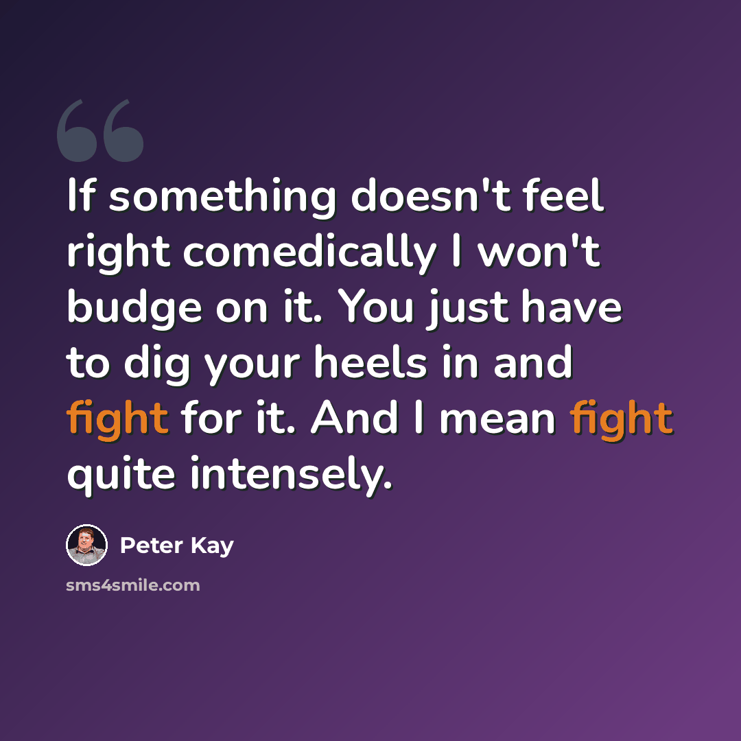 “If something doesn't feel right comedically I won't budge on it. You just have to dig your heels in and fight for it. And I mean fight quite intensely.” quote by Peter Kay