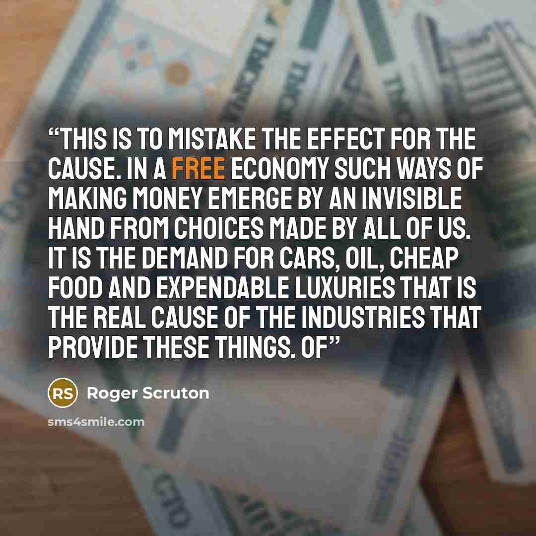 “this is to mistake the effect for the cause. In a free economy such ways of making money emerge by an invisible hand from choices made by all of us. It is the demand for cars, oil, cheap food and expendable luxuries that is the real cause of the industries that provide these things. Of” quote by Roger Scruton