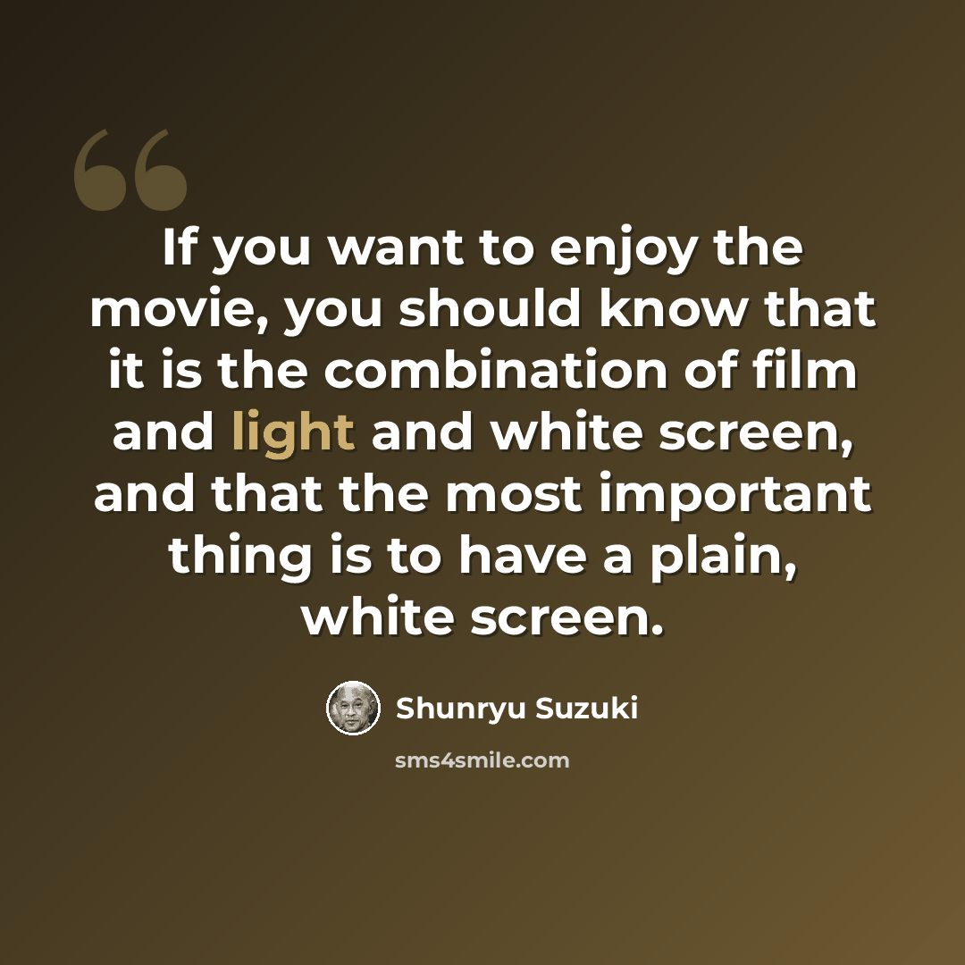 “If you want to enjoy the movie, you should know that it is the combination of film and light and white screen, and that the most important thing is to have a plain, white screen.” quote by Shunryu Suzuki