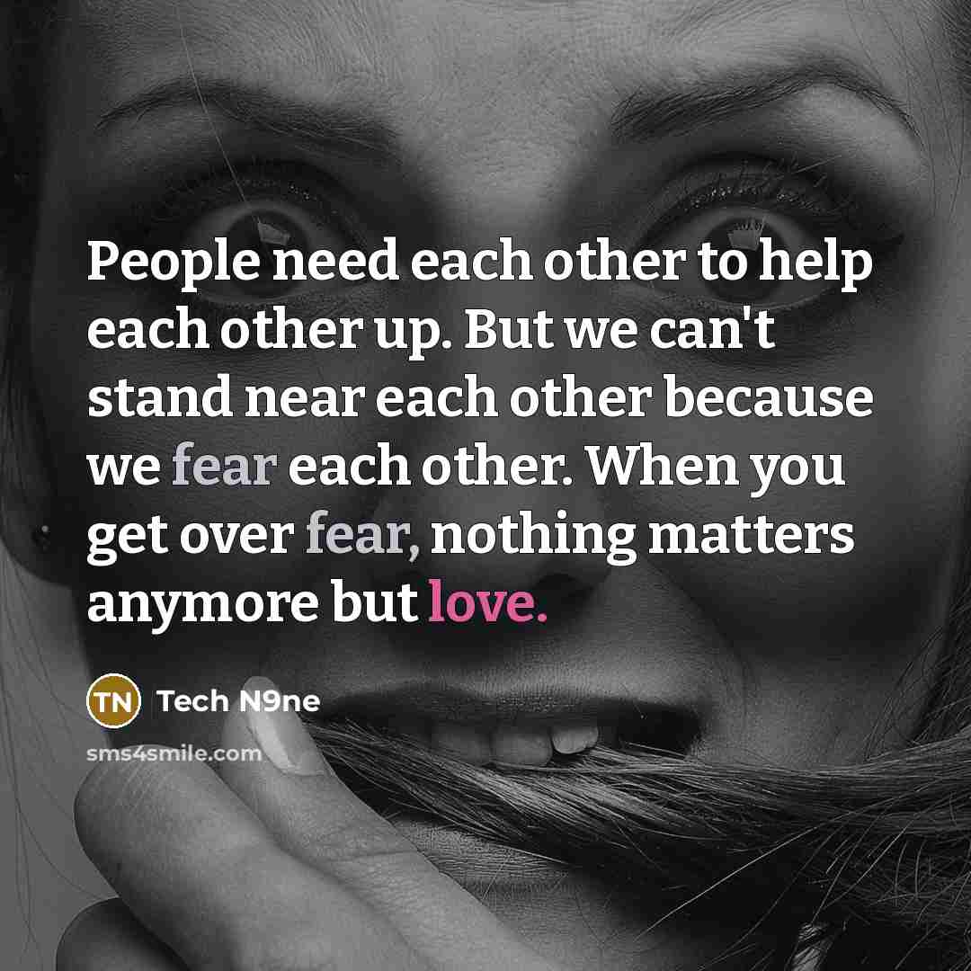 “People need each other to help each other up. But we can't stand near each other because we fear each other. When you get over fear, nothing matters anymore but love.” quote by Tech N9ne