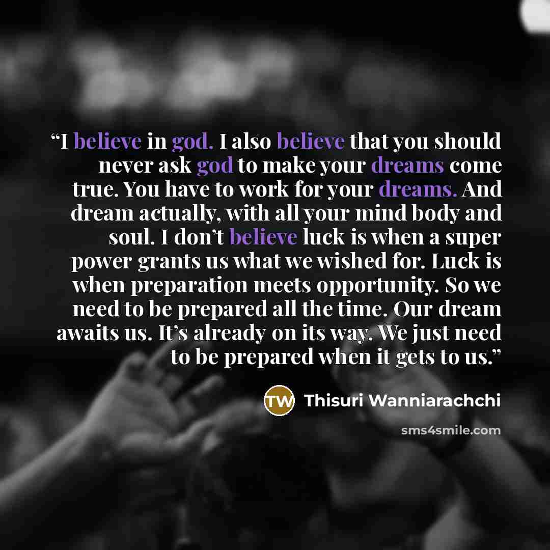 “I believe in god. I also believe that you should never ask god to make your dreams come true. You have to work for your dreams. And dream actually, with all your mind body and soul. I don’t believe luck is when a super power grants us what we wished for. Luck is when preparation meets opportunity…” quote by Thisuri Wanniarachchi