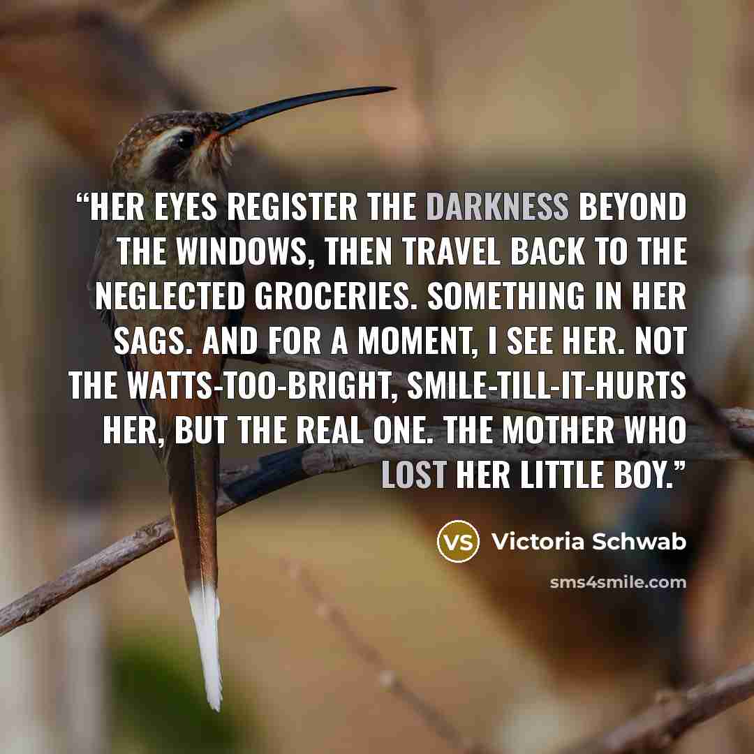 “Her eyes register the darkness beyond the windows, then travel back to the neglected groceries. Something in her sags. And for a moment, I see her. Not the watts-too-bright, smile-till-it-hurts her, but the real one. The mother who lost her little boy.” quote by Victoria Schwab