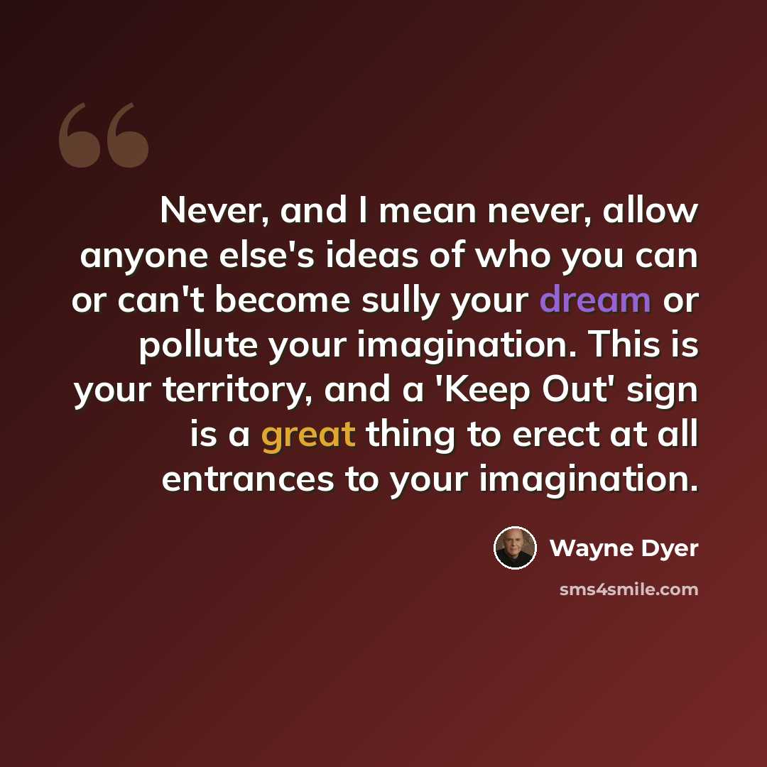 “Never, and I mean never, allow anyone else's ideas of who you can or can't become sully your dream or pollute your imagination. This is your territory, and a 'Keep Out' sign is a great thing to erect at all entrances to your imagination.” quote by Wayne Dyer