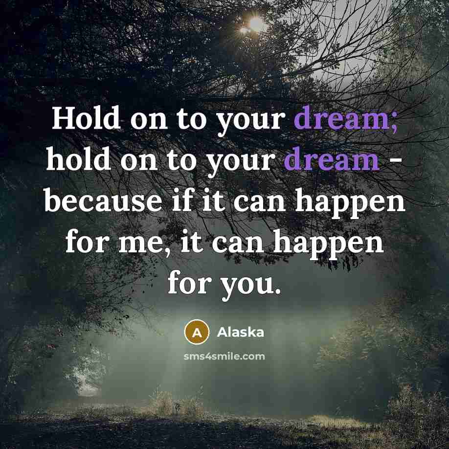“Hold on to your dream; hold on to your dream - because if it can happen for me, it can happen for you.” quote by Alaska