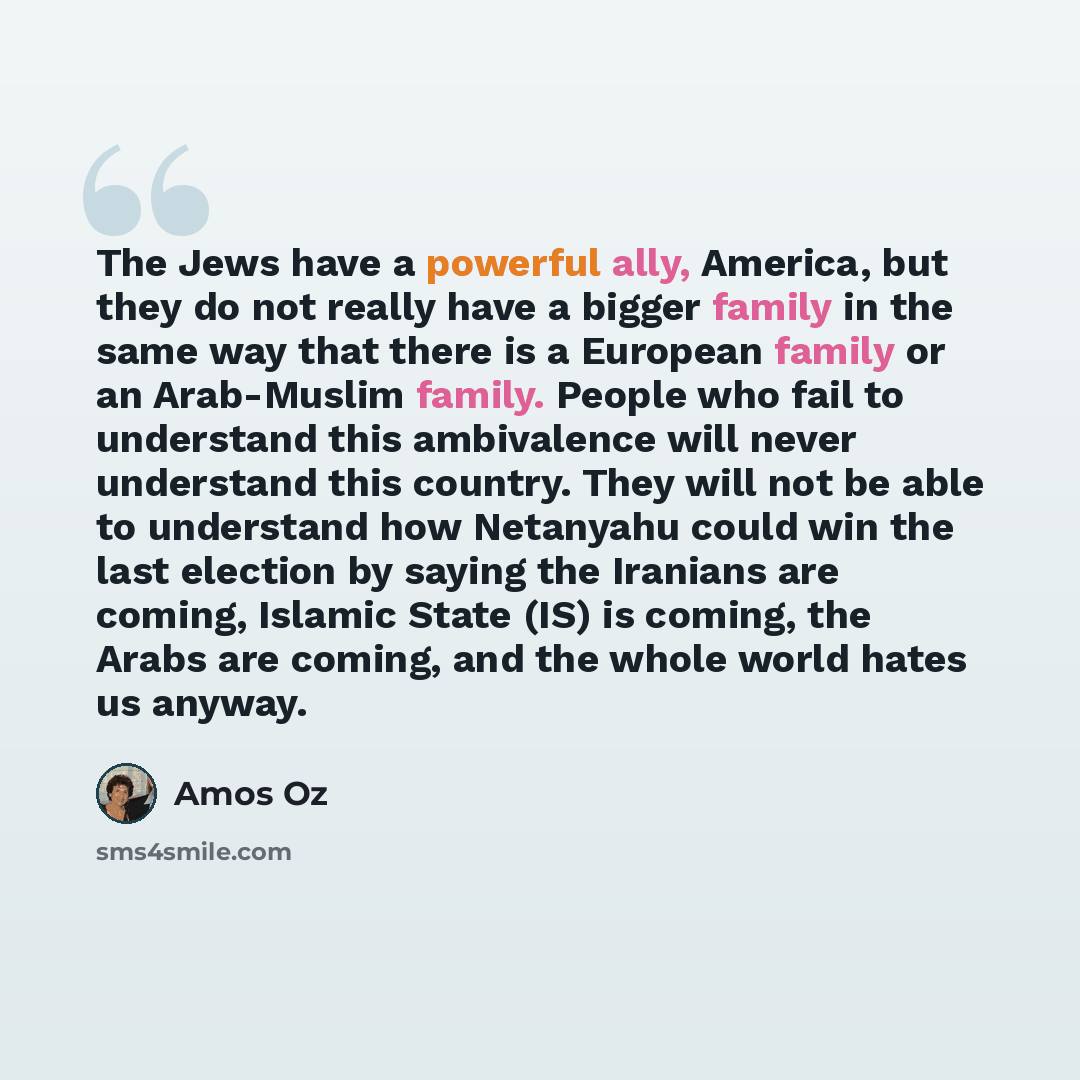 “The Jews have a powerful ally, America, but they do not really have a bigger family in the same way that there is a European family or an Arab-Muslim family. People who fail to understand this ambivalence will never understand this country. They will not be able to understand how Netanyahu could…” quote by Amos Oz