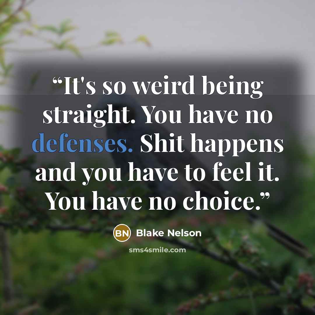 “It's so weird being straight. You have no defenses. Shit happens and you have to feel it. You have no choice.” quote by Blake Nelson