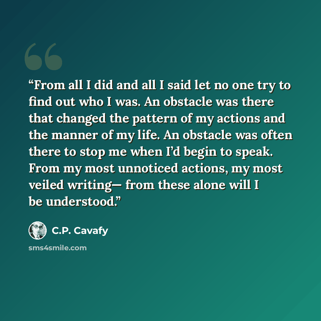 “From all I did and all I said let no one try to find out who I was. An obstacle was there that changed the pattern of my actions and the manner of my life. An obstacle was often there to stop me when I’d begin to speak. From my most unnoticed actions, my most veiled writing— from these alone will…” quote by C.P. Cavafy