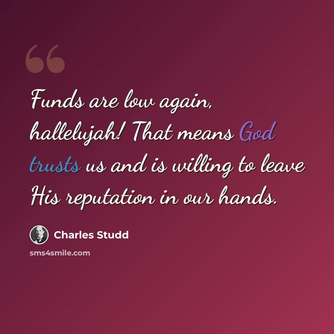 “Funds are low again, hallelujah! That means God trusts us and is willing to leave His reputation in our hands.” quote by Charles Studd