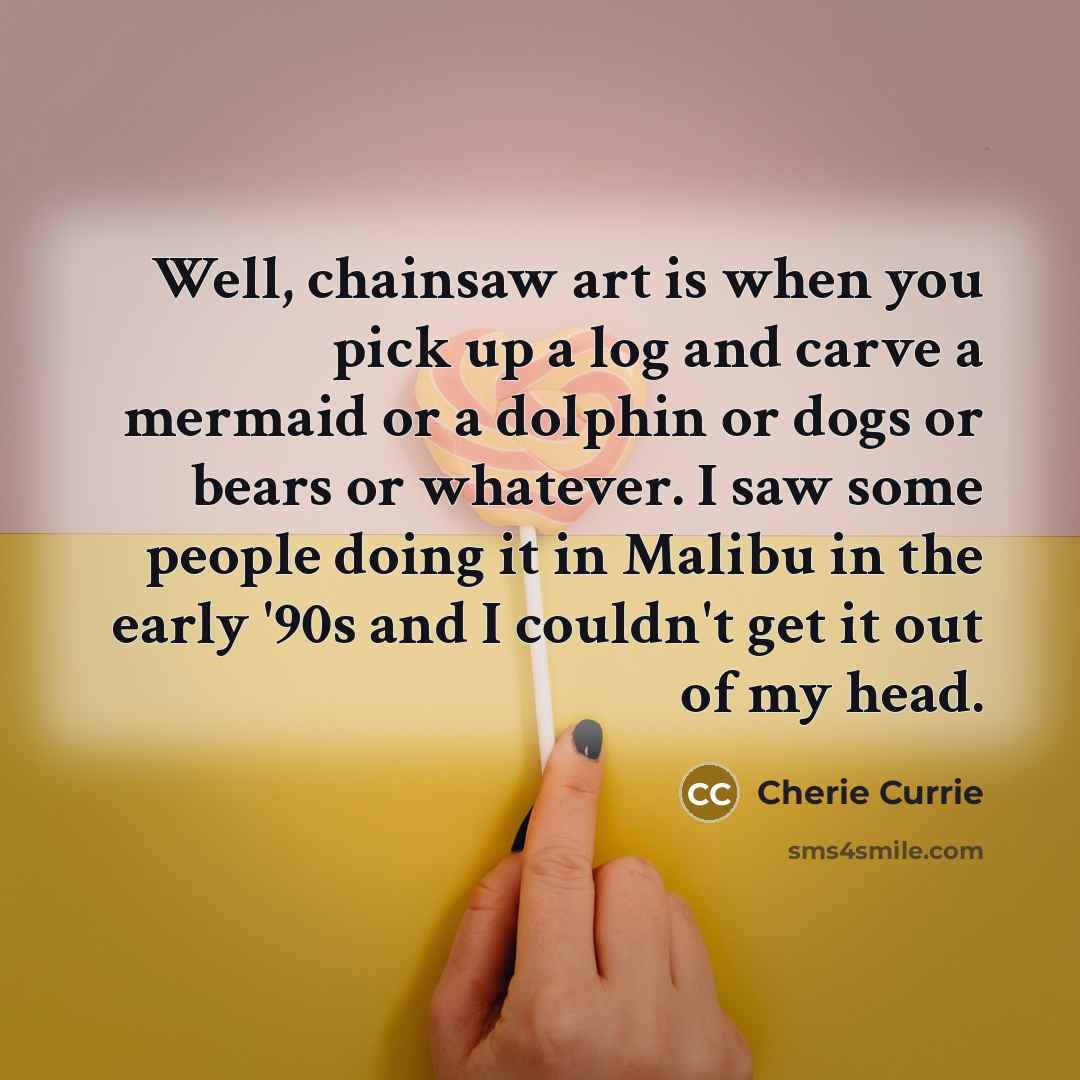 “Well, chainsaw art is when you pick up a log and carve a mermaid or a dolphin or dogs or bears or whatever. I saw some people doing it in Malibu in the early '90s and I couldn't get it out of my head.” quote by Cherie Currie
