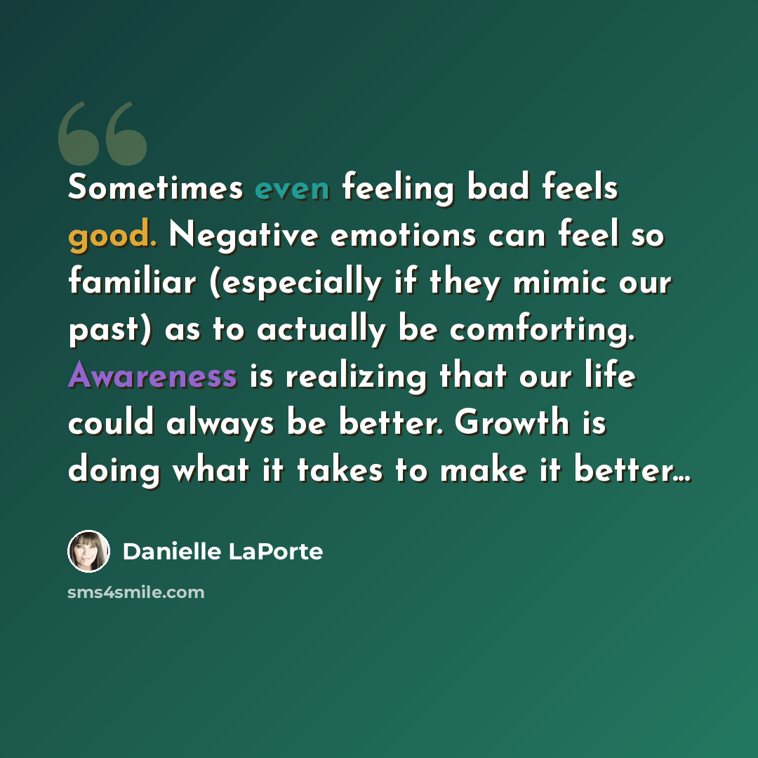 “Sometimes even feeling bad feels good. Negative emotions can feel so familiar (especially if they mimic our past) as to actually be comforting. Awareness is realizing that our life could always be better. Growth is doing what it takes to make it better...” quote by Danielle LaPorte