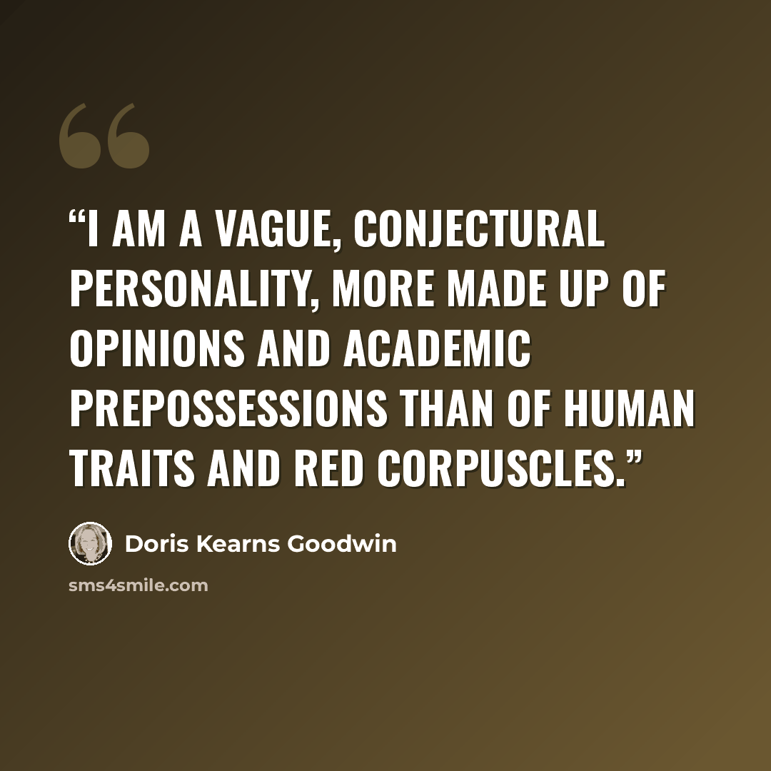“I am a vague, conjectural personality, more made up of opinions and academic prepossessions than of human traits and red corpuscles.” quote by Doris Kearns Goodwin
