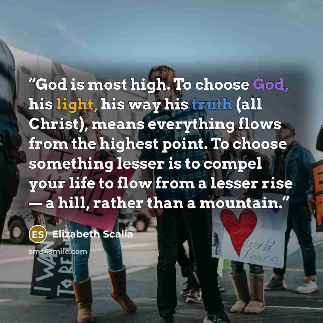 “God is most high. To choose God, his light, his way his truth (all Christ), means everything flows from the highest point. To choose something lesser is to compel your life to flow from a lesser rise — a hill, rather than a mountain.” quote by Elizabeth Scalia