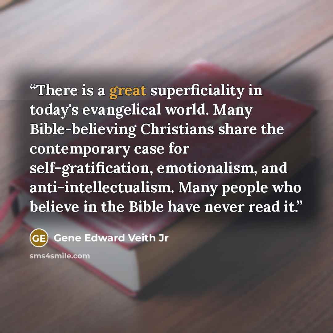 “There is a great superficiality in today's evangelical world. Many Bible-believing Christians share the contemporary case for self-gratification, emotionalism, and anti-intellectualism. Many people who believe in the Bible have never read it.” quote by Gene Edward Veith Jr