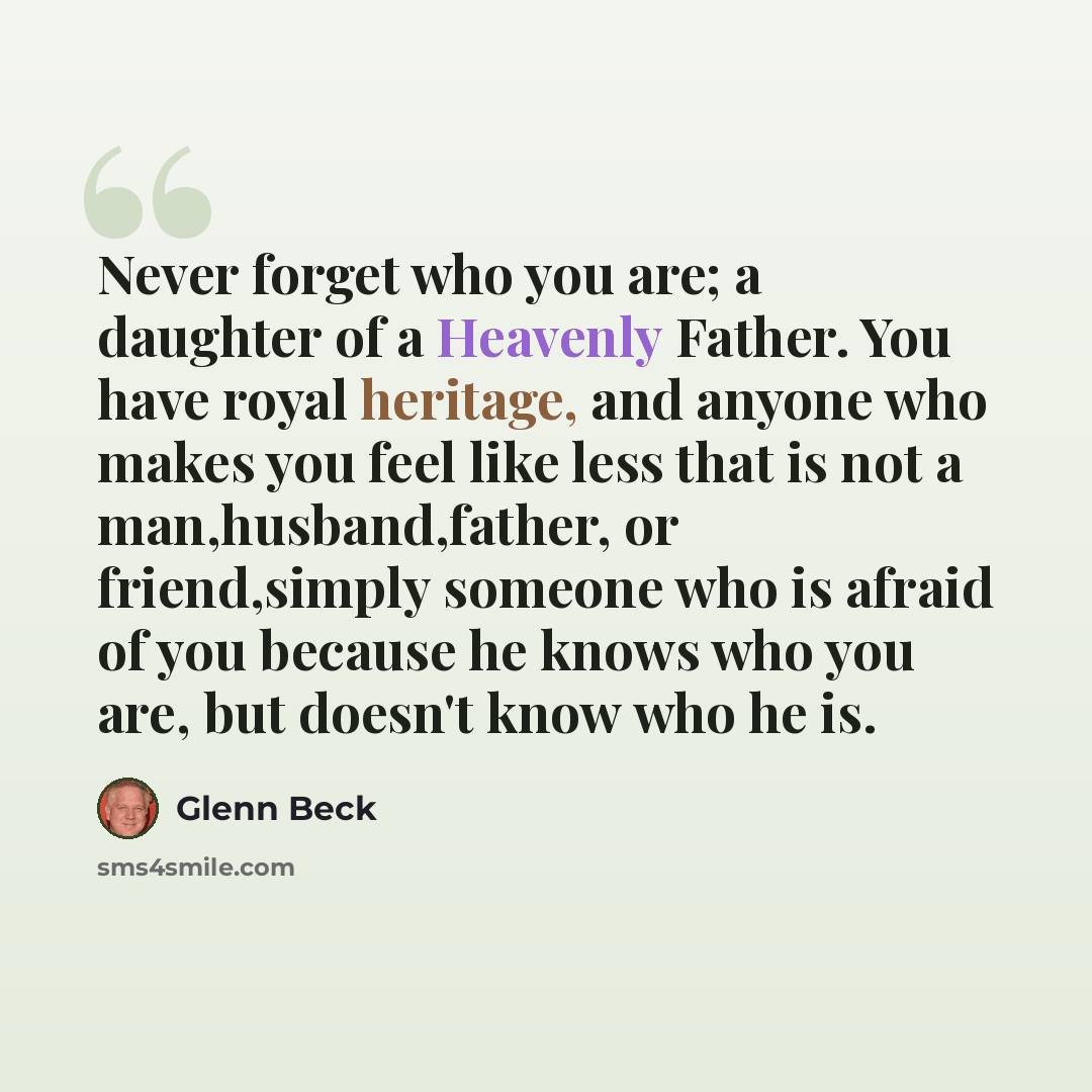 “Never forget who you are; a daughter of a Heavenly Father. You have royal heritage, and anyone who makes you feel like less that is not a man,husband,father, or friend,simply someone who is afraid of you because he knows who you are, but doesn't know who he is.” quote by Glenn Beck