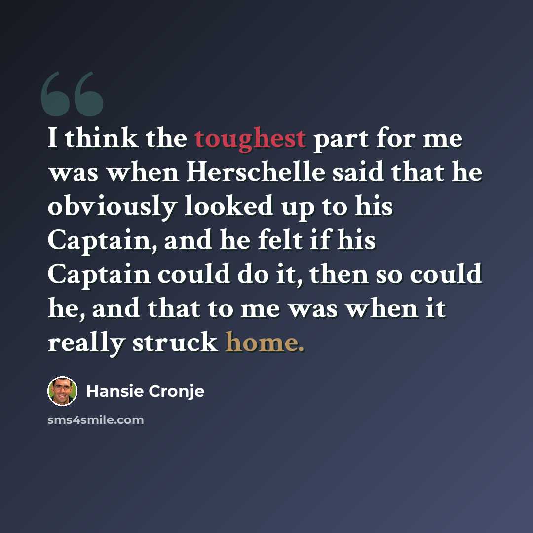“I think the toughest part for me was when Herschelle said that he obviously looked up to his Captain, and he felt if his Captain could do it, then so could he, and that to me was when it really struck home.” quote by Hansie Cronje