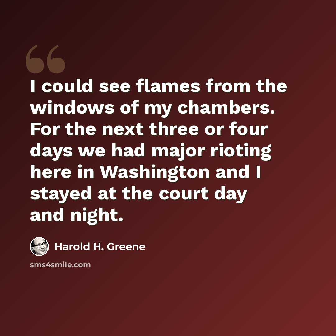 “I could see flames from the windows of my chambers. For the next three or four days we had major rioting here in Washington and I stayed at the court day and night.” quote by Harold H. Greene