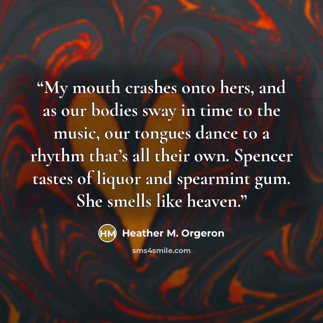 “My mouth crashes onto hers, and as our bodies sway in time to the music, our tongues dance to a rhythm that’s all their own. Spencer tastes of liquor and spearmint gum. She smells like heaven.” quote by Heather M. Orgeron