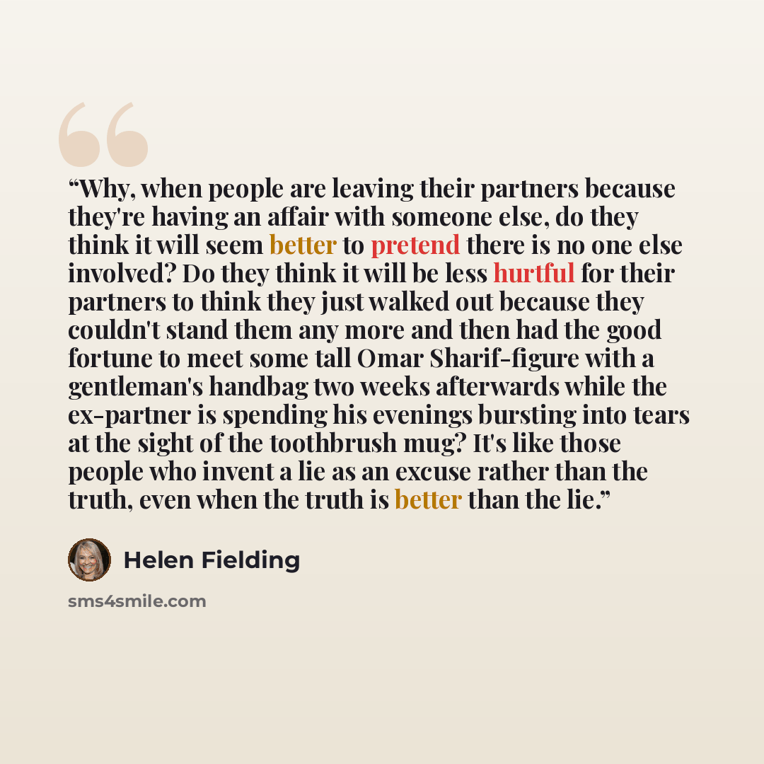 “Why, when people are leaving their partners because they're having an affair with someone else, do they think it will seem better to pretend there is no one else involved? Do they think it will be less hurtful for their partners to think they just walked out because they couldn't stand them any…” quote by Helen Fielding