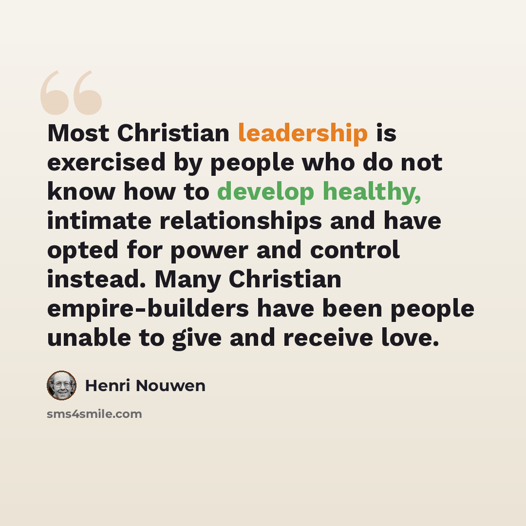 “Most Christian leadership is exercised by people who do not know how to develop healthy, intimate relationships and have opted for power and control instead. Many Christian empire-builders have been people unable to give and receive love.” quote by Henri Nouwen