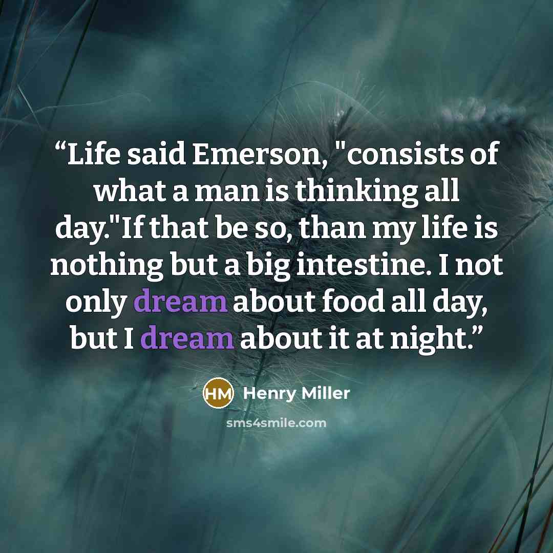 “Life said Emerson, "consists of what a man is thinking all day."If that be so, than my life is nothing but a big intestine. I not only dream about food all day, but I dream about it at night.” quote by Henry Miller