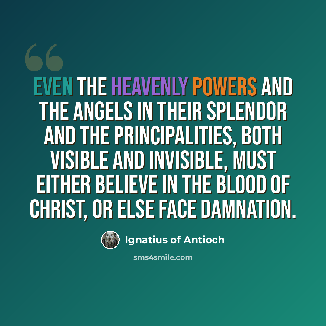 “Even the heavenly powers and the angels in their splendor and the principalities, both visible and invisible, must either believe in the Blood of Christ, or else face damnation.” quote by Ignatius of Antioch
