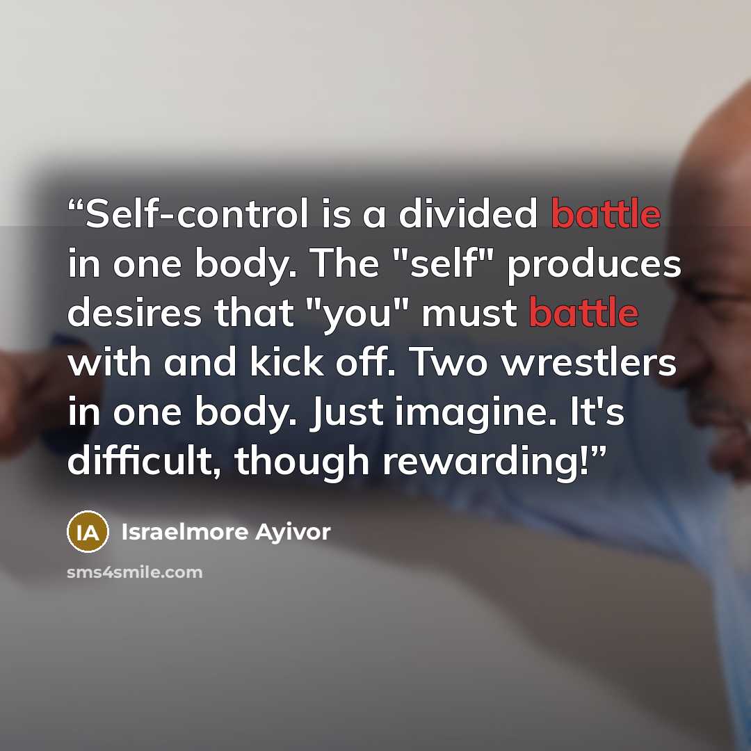 “Self-control is a divided battle in one body. The "self" produces desires that "you" must battle with and kick off. Two wrestlers in one body. Just imagine. It's difficult, though rewarding!” quote by Israelmore Ayivor