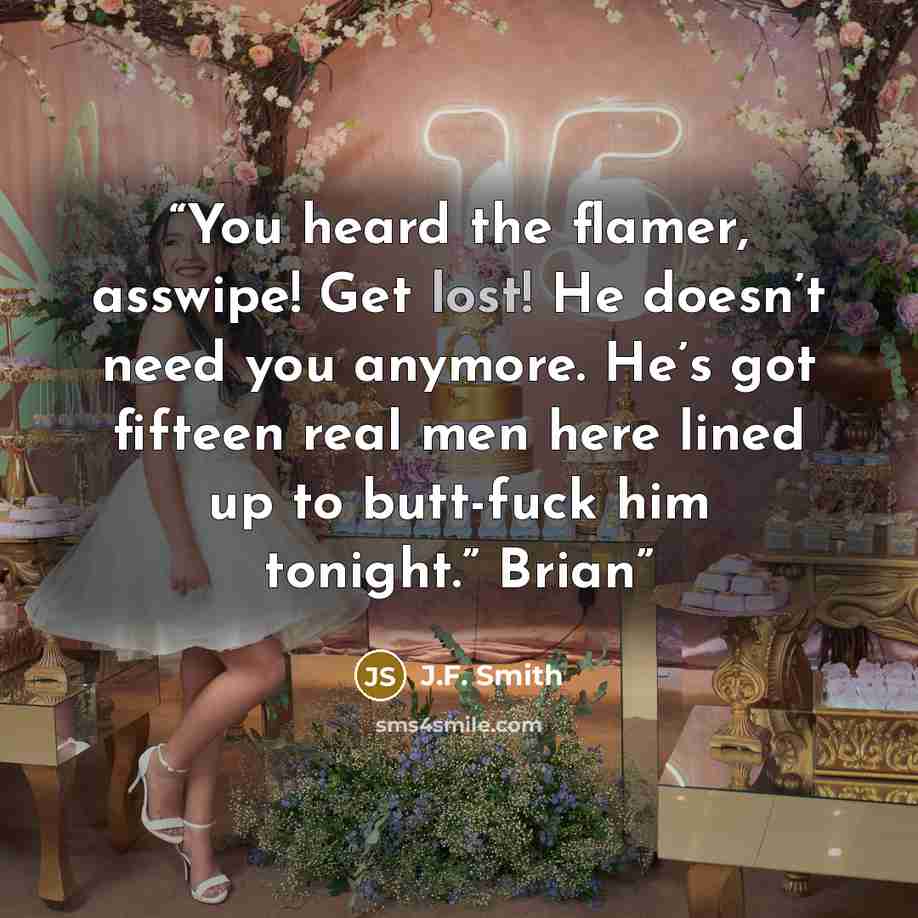 “You heard the flamer, asswipe! Get lost! He doesn’t need you anymore. He’s got fifteen real men here lined up to butt-fuck him tonight.” Brian” quote by J.F. Smith