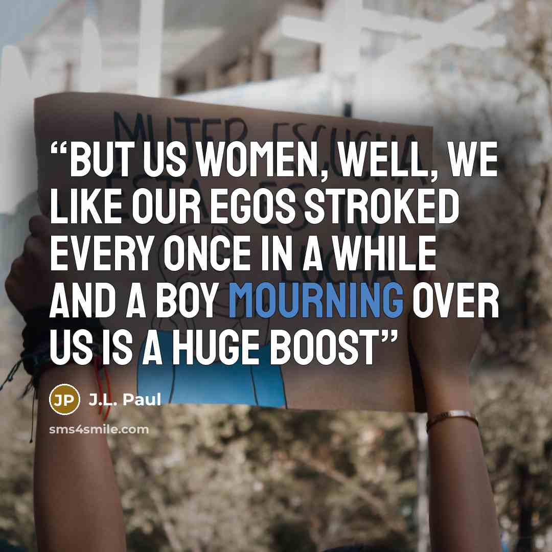 “But us women, well, we like our egos stroked every once in a while and a boy mourning over us is a huge boost” quote by J.L. Paul