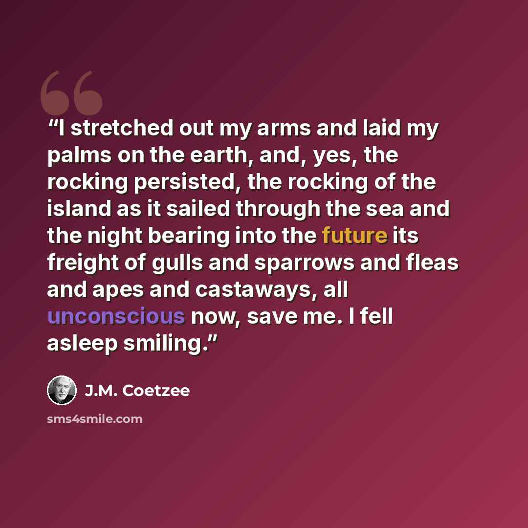 “I stretched out my arms and laid my palms on the earth, and, yes, the rocking persisted, the rocking of the island as it sailed through the sea and the night bearing into the future its freight of gulls and sparrows and fleas and apes and castaways, all unconscious now, save me. I fell asleep…” quote by J.M. Coetzee