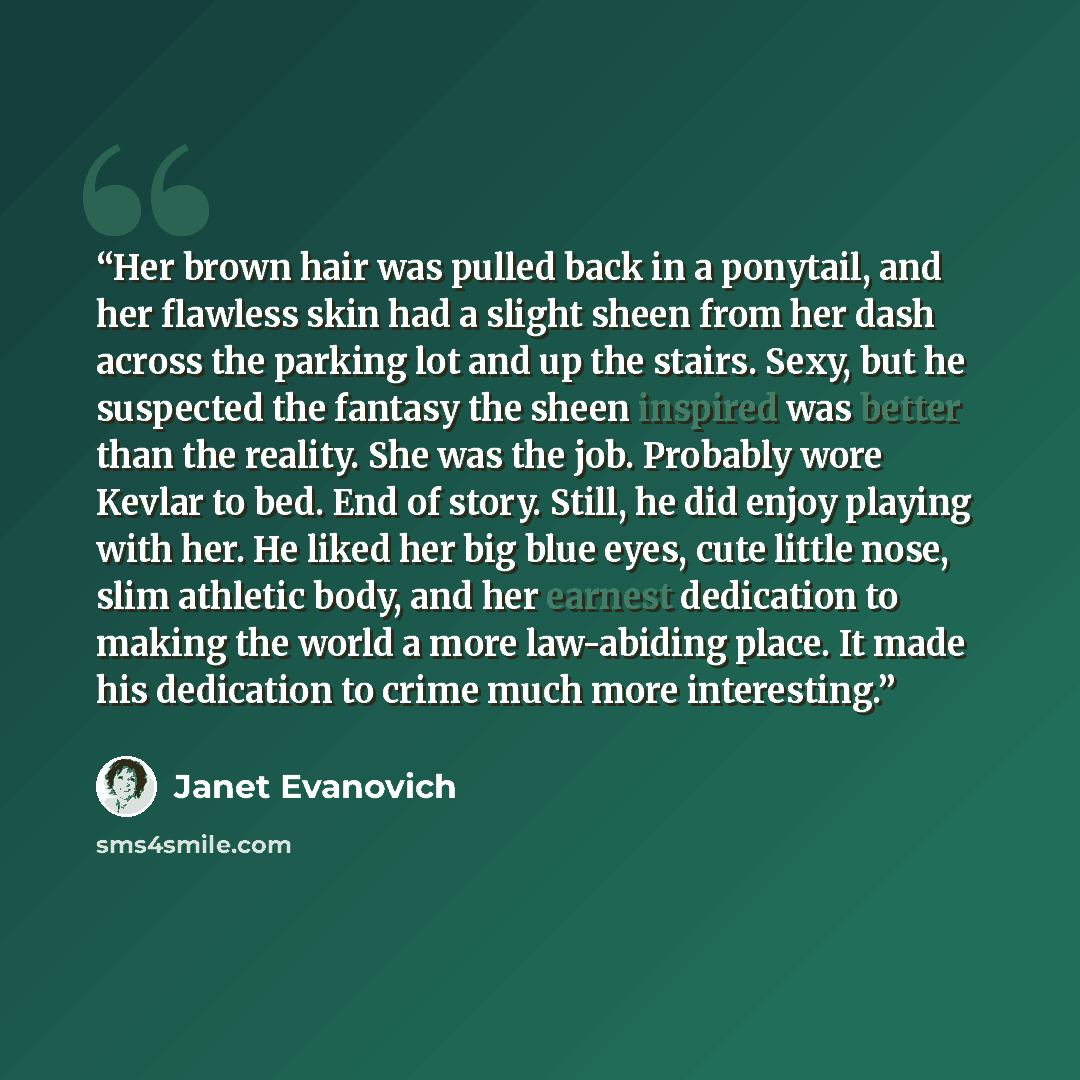“Her brown hair was pulled back in a ponytail, and her flawless skin had a slight sheen from her dash across the parking lot and up the stairs. Sexy, but he suspected the fantasy the sheen inspired was better than the reality. She was the job. Probably wore Kevlar to bed. End of story. Still, he…” quote by Janet Evanovich