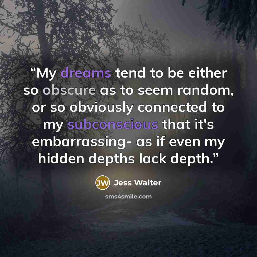 “My dreams tend to be either so obscure as to seem random, or so obviously connected to my subconscious that it's embarrassing- as if even my hidden depths lack depth.” quote by Jess Walter