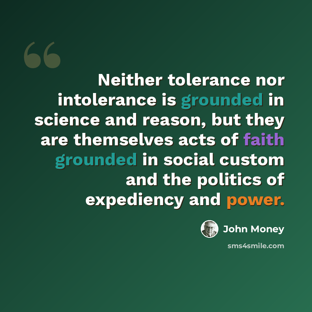“Neither tolerance nor intolerance is grounded in science and reason, but they are themselves acts of faith grounded in social custom and the politics of expediency and power.” quote by John Money