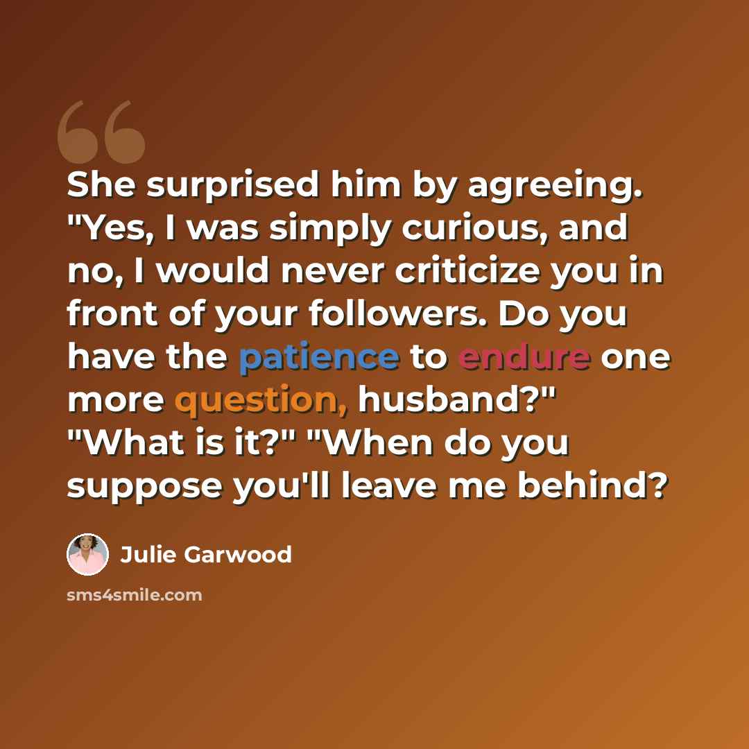 “She surprised him by agreeing. "Yes, I was simply curious, and no, I would never criticize you in front of your followers. Do you have the patience to endure one more question, husband?" "What is it?" "When do you suppose you'll leave me behind?” quote by Julie Garwood
