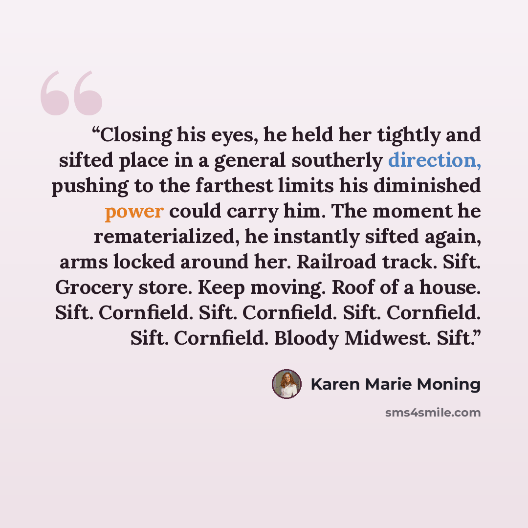 “Closing his eyes, he held her tightly and sifted place in a general southerly direction, pushing to the farthest limits his diminished power could carry him. The moment he rematerialized, he instantly sifted again, arms locked around her. Railroad track. Sift. Grocery store. Keep moving. Roof of a…” quote by Karen Marie Moning