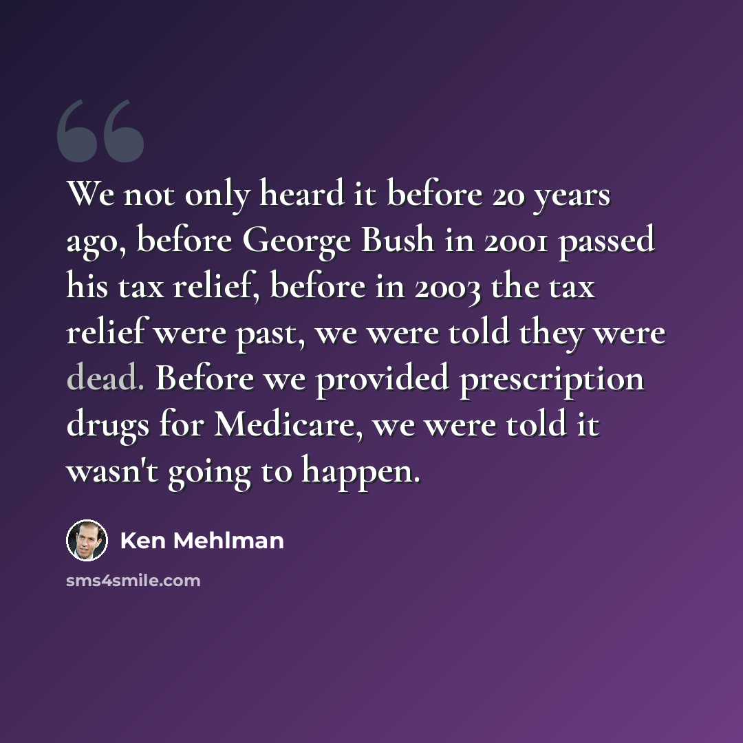 “We not only heard it before 20 years ago, before George Bush in 2001 passed his tax relief, before in 2003 the tax relief were past, we were told they were dead. Before we provided prescription drugs for Medicare, we were told it wasn't going to happen.” quote by Ken Mehlman
