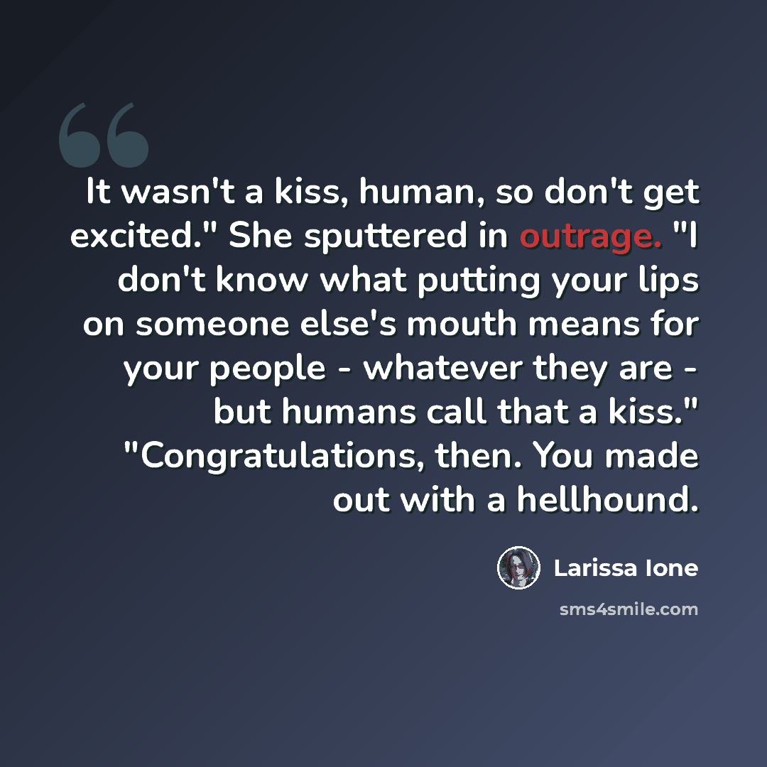 “It wasn't a kiss, human, so don't get excited." She sputtered in outrage. "I don't know what putting your lips on someone else's mouth means for your people - whatever they are - but humans call that a kiss." "Congratulations, then. You made out with a hellhound.” quote by Larissa Ione