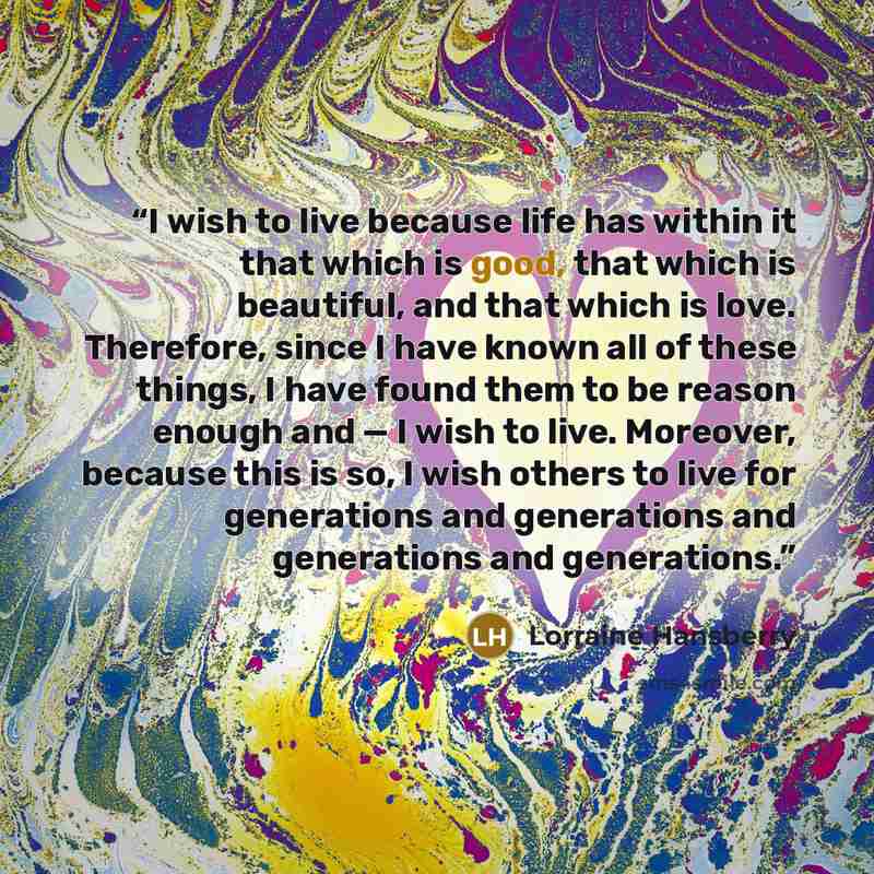 “I wish to live because life has within it that which is good, that which is beautiful, and that which is love. Therefore, since I have known all of these things, I have found them to be reason enough and — I wish to live. Moreover, because this is so, I wish others to live for generations and…” quote by Lorraine Hansberry