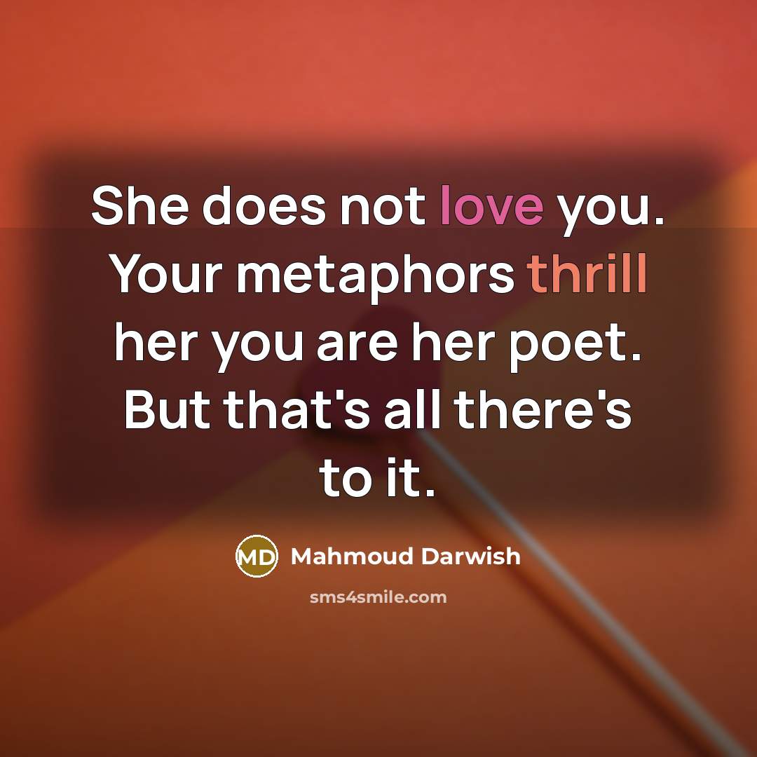 “She does not love you. Your metaphors thrill her you are her poet. But that's all there's to it.” quote by Mahmoud Darwish
