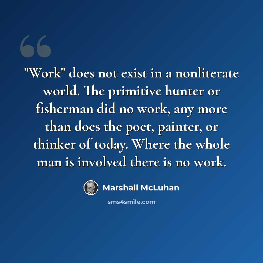 “"Work" does not exist in a nonliterate world. The primitive hunter or fisherman did no work, any more than does the poet, painter, or thinker of today. Where the whole man is involved there is no work.” quote by Marshall McLuhan