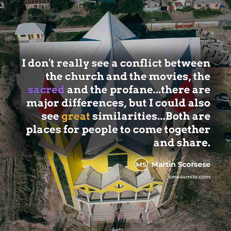 “I don't really see a conflict between the church and the movies, the sacred and the profane...there are major differences, but I could also see great similarities...Both are places for people to come together and share.” quote by Martin Scorsese