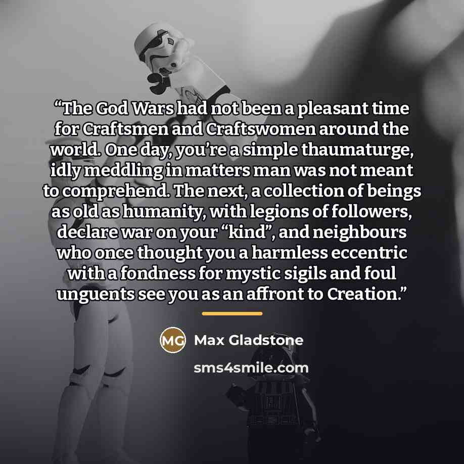 “The God Wars had not been a pleasant time for Craftsmen and Craftswomen around the world. One day, you’re a simple thaumaturge, idly meddling in matters man was not meant to comprehend. The next, a collection of beings as old as humanity, with legions of followers, declare war on your “kind”, and…” quote by Max Gladstone