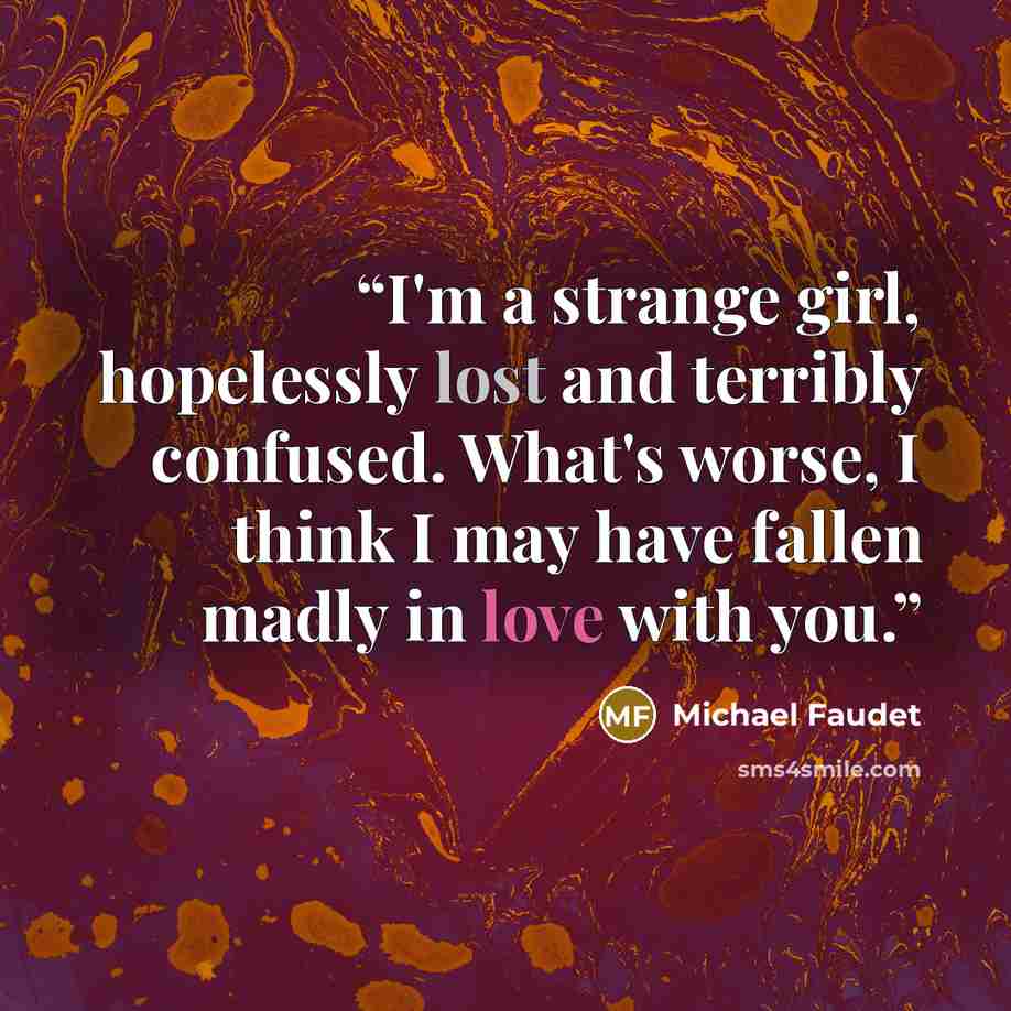 “I'm a strange girl, hopelessly lost and terribly confused. What's worse, I think I may have fallen madly in love with you.” quote by Michael Faudet