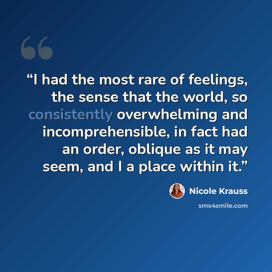 “I had the most rare of feelings, the sense that the world, so consistently overwhelming and incomprehensible, in fact had an order, oblique as it may seem, and I a place within it.” quote by Nicole Krauss