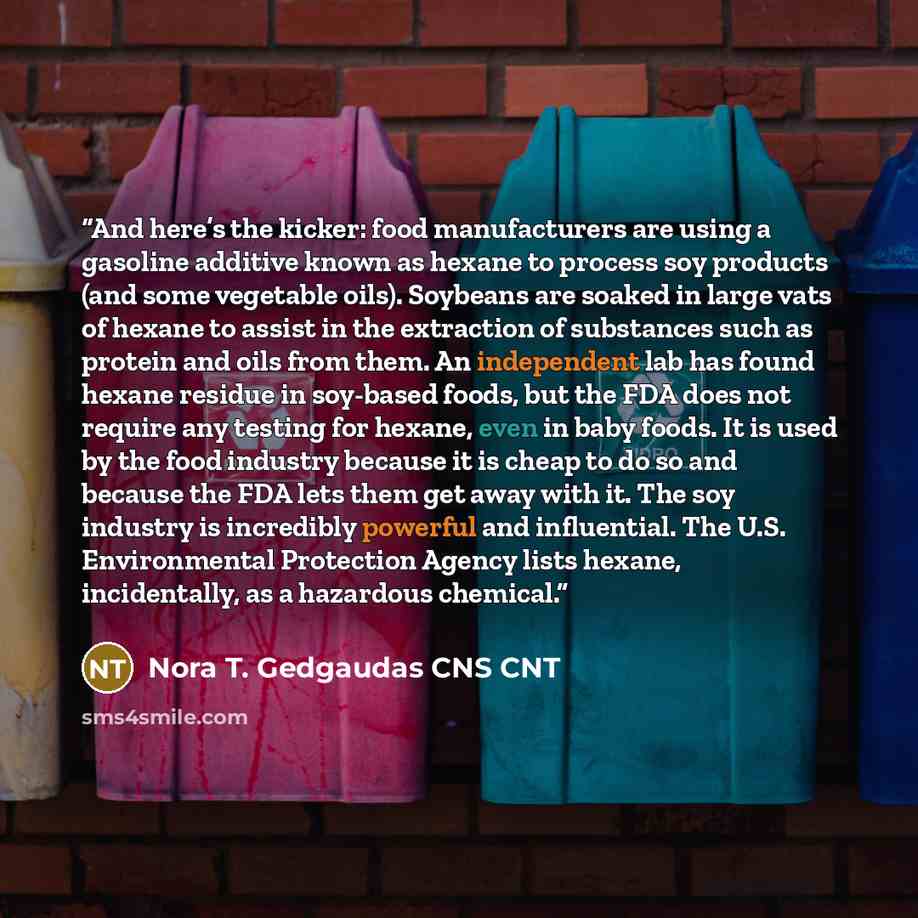 “And here’s the kicker: food manufacturers are using a gasoline additive known as hexane to process soy products (and some vegetable oils). Soybeans are soaked in large vats of hexane to assist in the extraction of substances such as protein and oils from them. An independent lab has found hexane…” quote by Nora T. Gedgaudas CNS CNT
