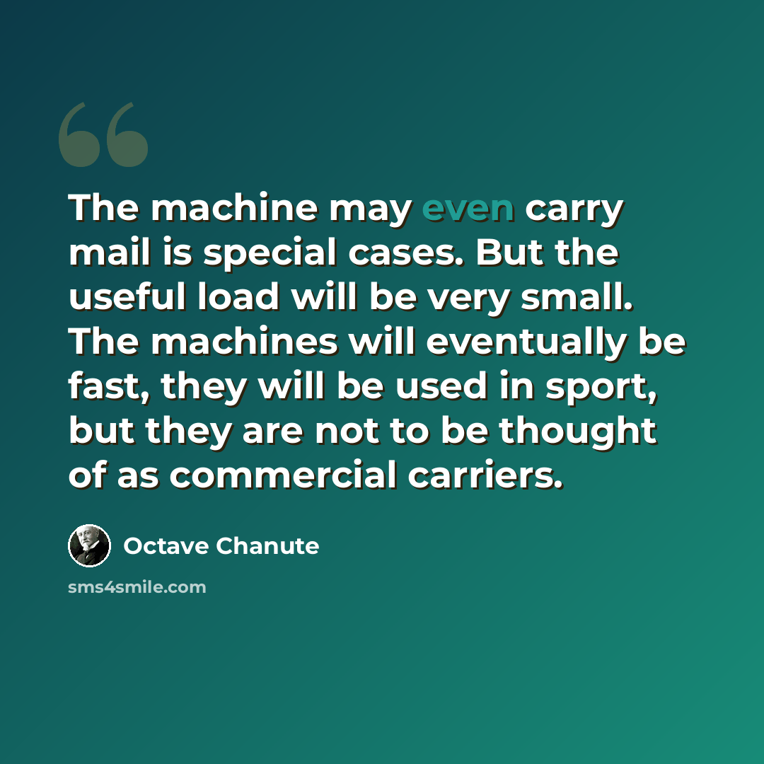 “The machine may even carry mail is special cases. But the useful load will be very small. The machines will eventually be fast, they will be used in sport, but they are not to be thought of as commercial carriers.” quote by Octave Chanute
