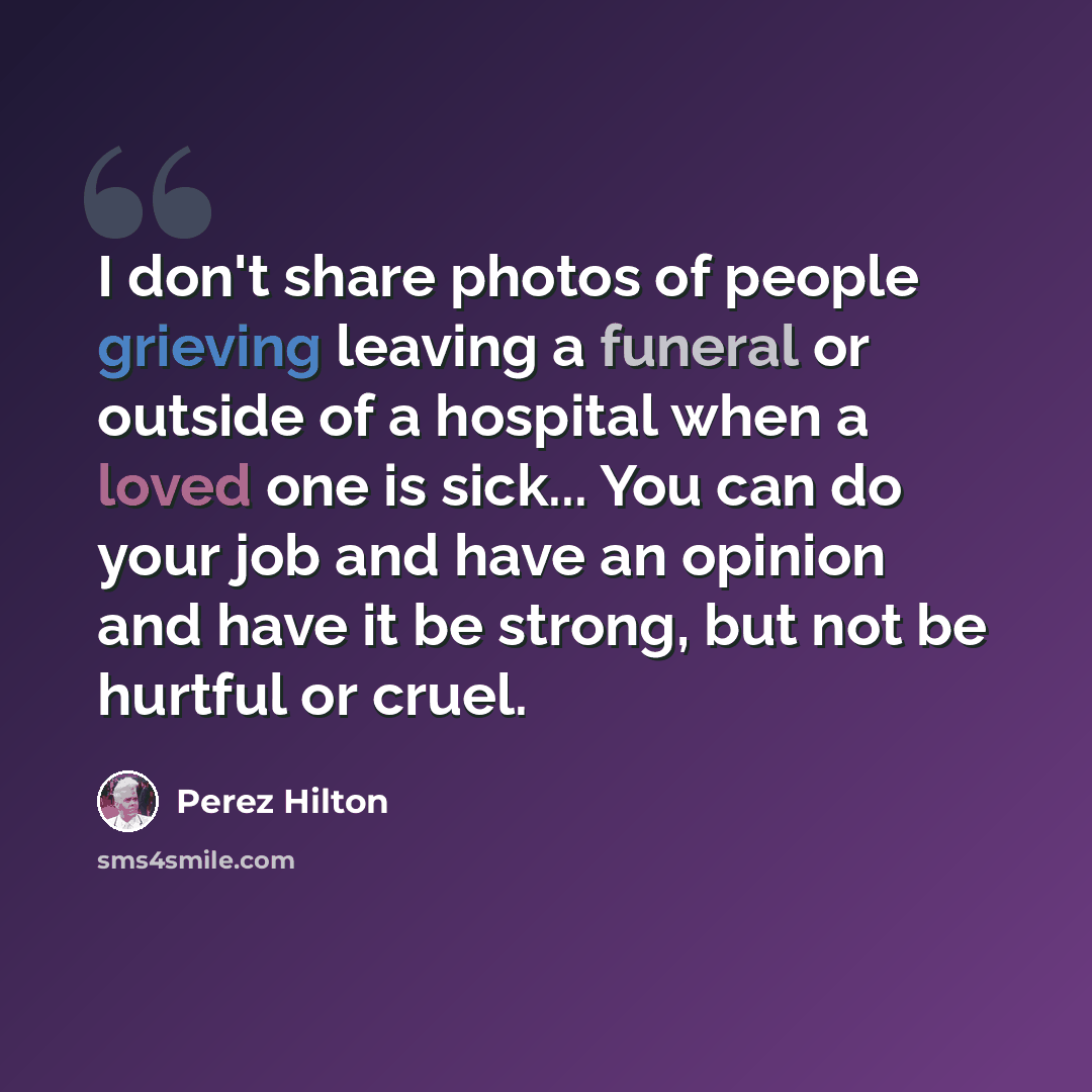 “I don't share photos of people grieving leaving a funeral or outside of a hospital when a loved one is sick... You can do your job and have an opinion and have it be strong, but not be hurtful or cruel.” quote by Perez Hilton