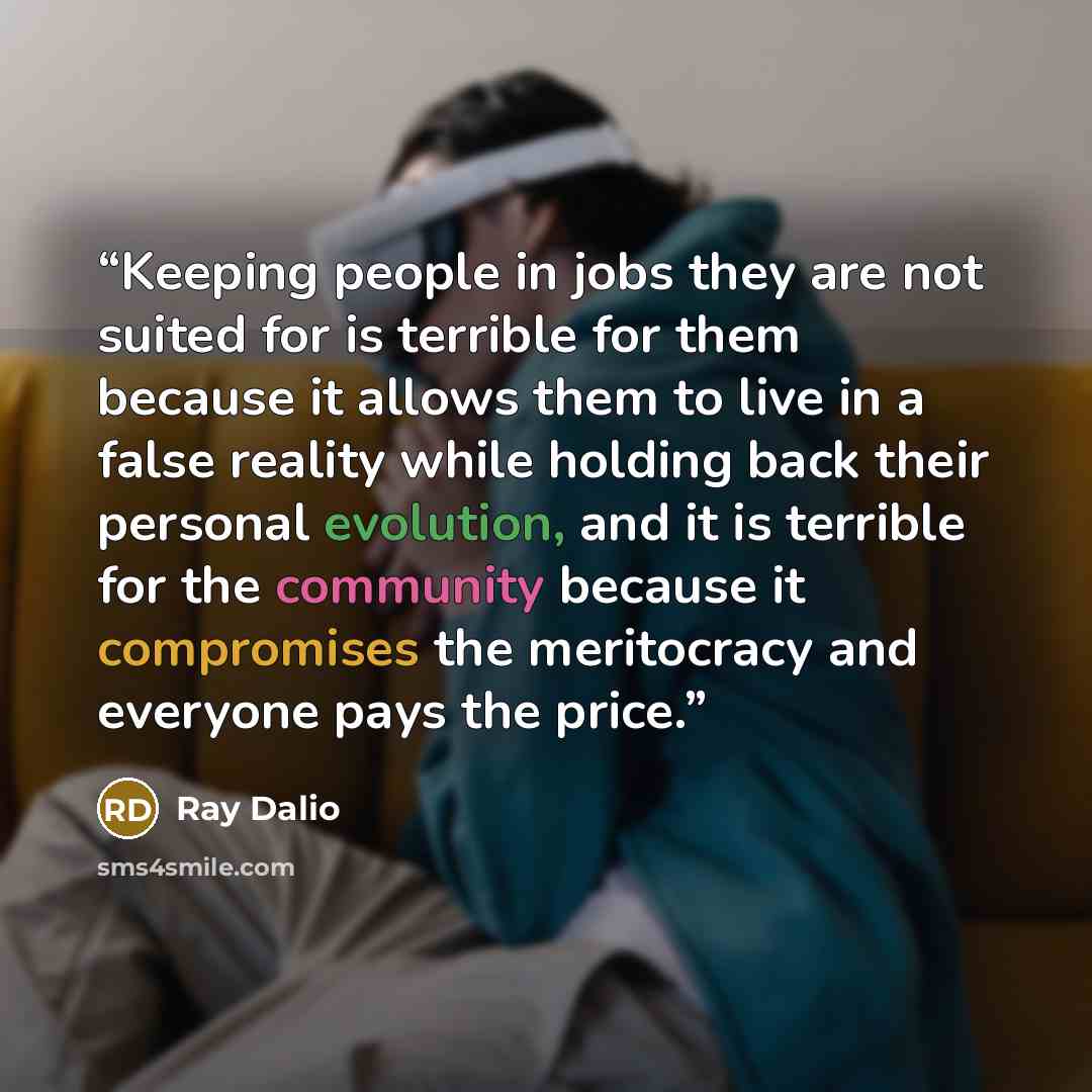 “Keeping people in jobs they are not suited for is terrible for them because it allows them to live in a false reality while holding back their personal evolution, and it is terrible for the community because it compromises the meritocracy and everyone pays the price.” quote by Ray Dalio