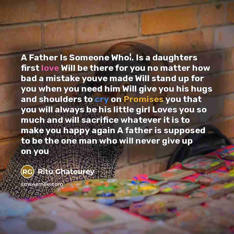 “A Father Is Someone Who¦. Is a daughters first love Will be there for you no matter how bad a mistake youve made Will stand up for you when you need him Will give you his hugs and shoulders to cry on Promises you that you will always be his little girl Loves you so much and will sacrifice whatever…” quote by Ritu Ghatourey