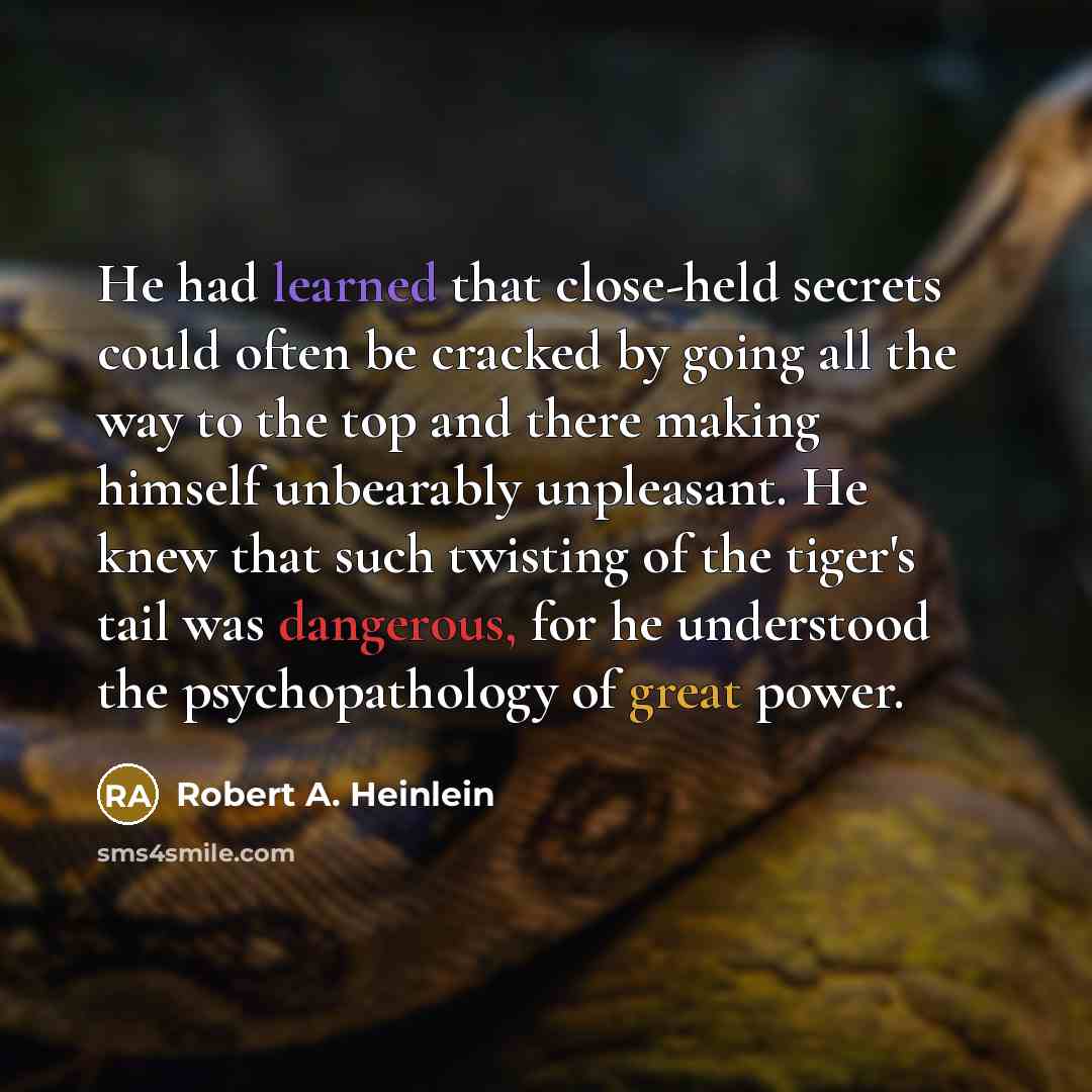 “He had learned that close-held secrets could often be cracked by going all the way to the top and there making himself unbearably unpleasant. He knew that such twisting of the tiger's tail was dangerous, for he understood the psychopathology of great power.” quote by Robert A. Heinlein